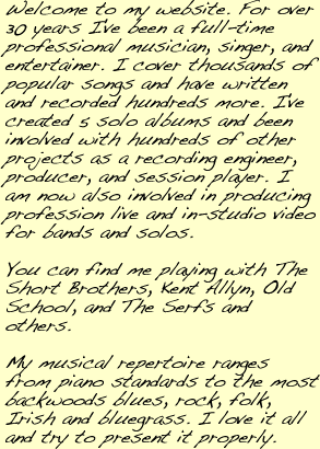 My name is Rick Watson. I’m a musician, a singer, and I try to entertain as well. I know thousands of songs, have written many more, I’ve recorded two solo albums, been involved in hundreds more as a recording engineer, producer, and session player. Main gig is currently with the Short Brothers. My repertoire runs from piano standards to the most backwoods bluegrass and everything in between - including a heavy dose of classic rock. I like it all and try my best to play it all